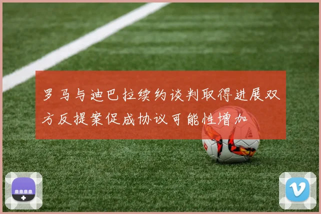 罗马与迪巴拉续约谈判取得进展双方反提案促成协议可能性增加
