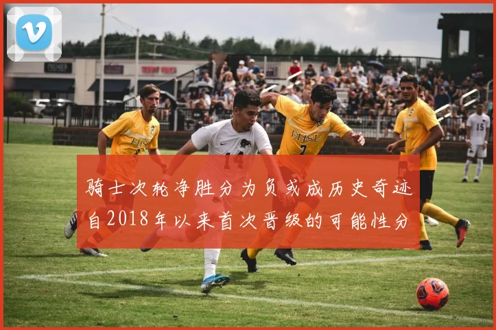 骑士次轮净胜分为负或成历史奇迹自2018年以来首次晋级的可能性分析