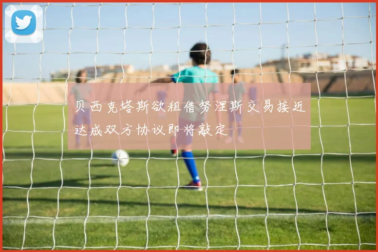 贝西克塔斯欲租借努涅斯交易接近达成双方协议即将敲定