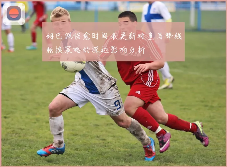 姆巴佩伤愈时间表更新对皇马锋线轮换策略的深远影响分析