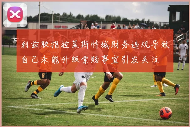利兹联指控莱斯特城财务违规导致自己未能升级索赔事宜引发关注