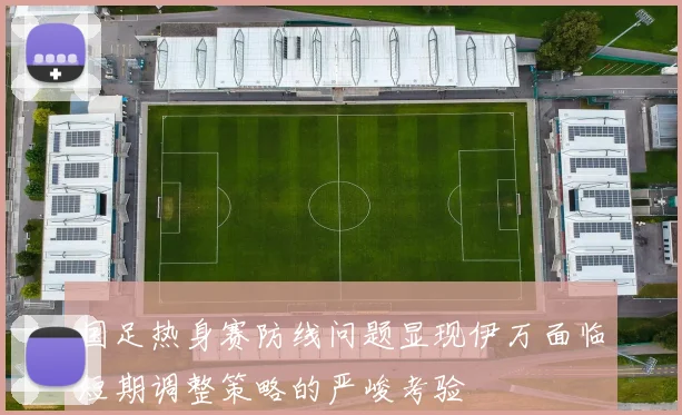 国足热身赛防线问题显现伊万面临短期调整策略的严峻考验