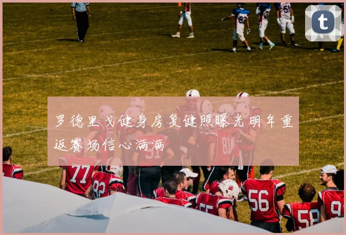 罗德里戈健身房复健照曝光明年重返赛场信心满满
