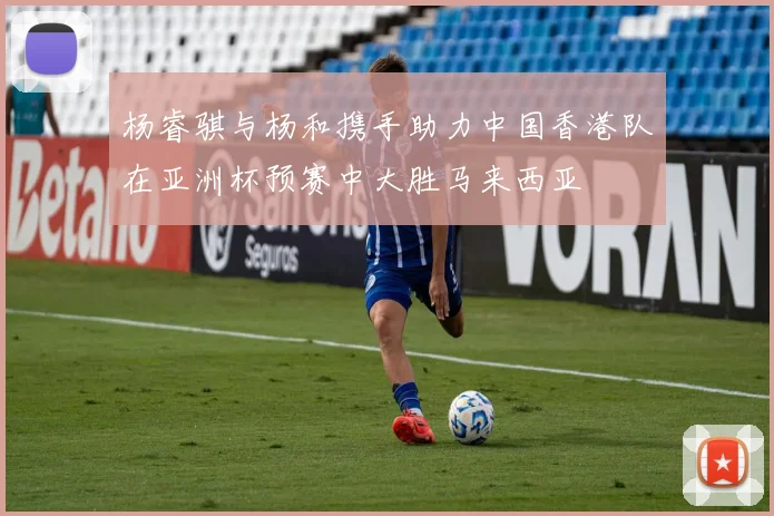 杨睿骐与杨和携手助力中国香港队在亚洲杯预赛中大胜马来西亚