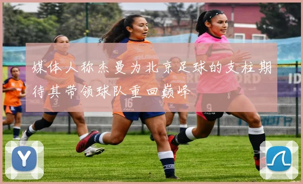 媒体人称杰曼为北京足球的支柱期待其带领球队重回巅峰