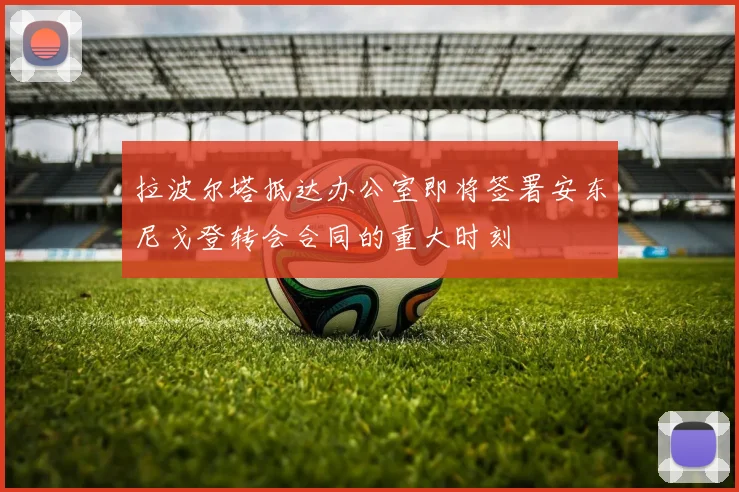 拉波尔塔抵达办公室即将签署安东尼戈登转会合同的重大时刻