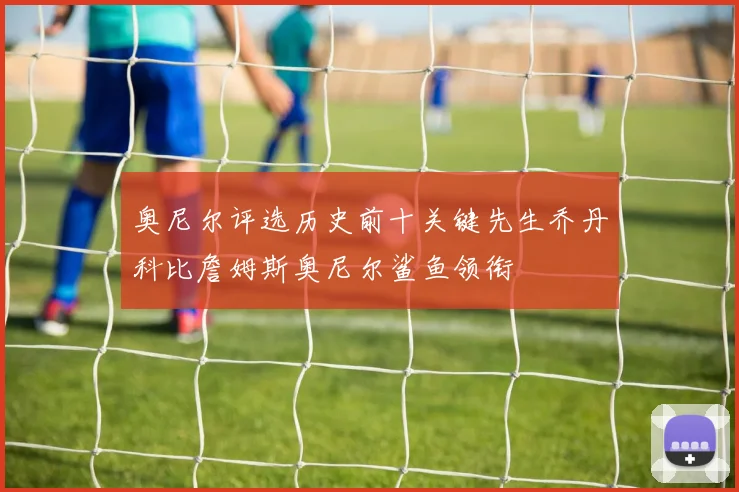奥尼尔评选历史前十关键先生乔丹科比詹姆斯奥尼尔鲨鱼领衔