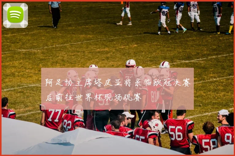 阿足协主席塔皮亚将亲临欧冠决赛后前往世界杯现场观赛