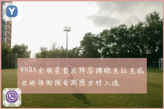 WNBA全明星首发阵容揭晓克拉克威尔逊领衔佩奇斯图尔特入选