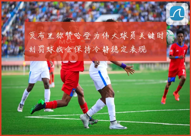 莫布里称赞哈登为伟大球员关键时刻罚球我会保持冷静稳定表现