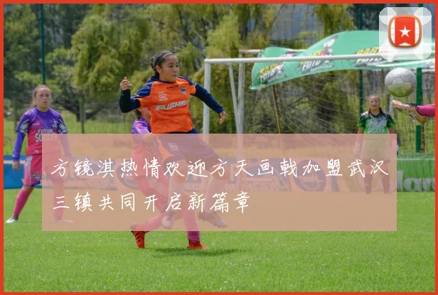 方镜淇热情欢迎方天画戟加盟武汉三镇共同开启新篇章