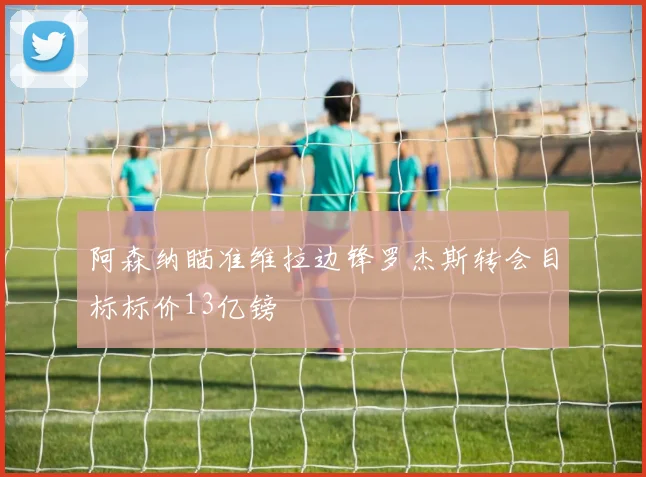 阿森纳瞄准维拉边锋罗杰斯转会目标标价13亿镑