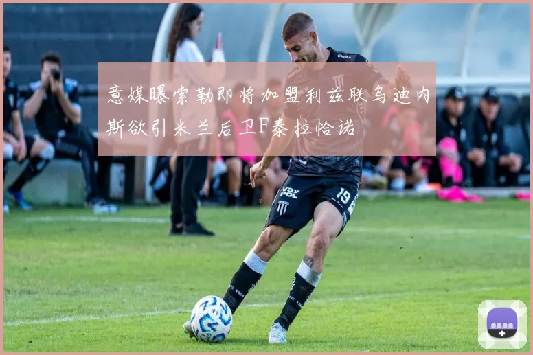 意媒曝索勒即将加盟利兹联乌迪内斯欲引米兰后卫F泰拉恰诺