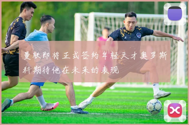 曼联即将正式签约年轻天才奥罗斯科期待他在未来的表现