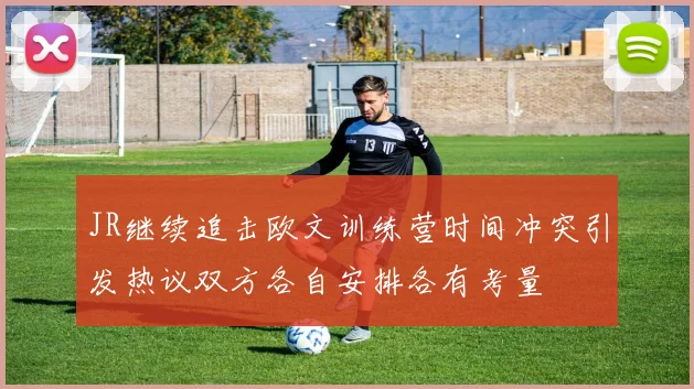 JR继续追击欧文训练营时间冲突引发热议双方各自安排各有考量